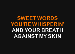 SWEET WORDS
YOU'REWHISPERIN'

AND YOUR BREATH
AGAINST MY SKIN