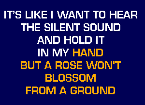 ITS LIKE I WANT TO HEAR
THE SILENT SOUND
AND HOLD IT
IN MY HAND
BUT A ROSE WON'T
BLOSSOM
FROM A GROUND