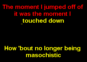 The moment I jumped off of
it was the moment I
jouched down

How 'bout no longer being
masochistic