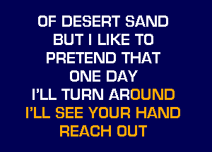 0F DESERT SAND
BUT I LIKE TO
PRETEND THAT
ONE DAY
I'LL TURN AROUND
I'LL SEE YOUR HAND
REACH OUT