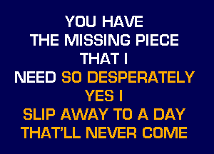 YOU HAVE
THE MISSING PIECE
THAT I
NEED SO DESPERATELY
YES I
SLIP AWAY TO A DAY
THATLL NEVER COME