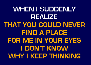 INHEN I SUDDENLY
REALIZE
THAT YOU COULD NEVER
FIND A PLACE
FOR ME IN YOUR EYES
I DON'T KNOW
INHY I KEEP THINKING