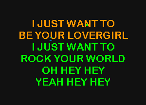 I JUST WANT TO
BE YOUR LOVERGIRL
IJUST WANT TO
ROCK YOURWORLD
OH HEY HEY
YEAH HEY HEY