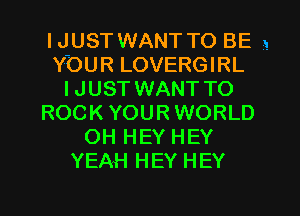 IJUSTWANTTO BE 1
YOUR LOVERGIRL
IJUST WANT TO
ROCK YOURWORLD
OH HEY HEY
YEAH HEY HEY