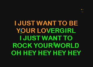 IJUST WANT TO BE
YOUR LOVERGIRL
IJUST WANT TO
ROCK YOURiWORLD
OH HEY HEY HEY HEY