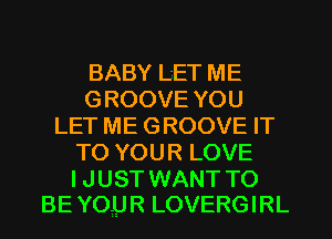 BABY LET ME
GROOVE YOU
LET ME GROOVE IT
TO YOUR LOVE

I JUST WANT TO
BE YOUR LOVERGIRL