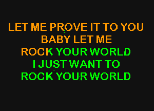 LET ME PROVE IT TO YOU
BABY LET ME
ROCK YOUR WORLD
I JUST WANT TO
ROCK YOUR WORLD