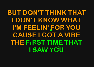 BUT DON'T THINKTHAT
I DON'T KNOW WHAT
I'M FEELINIQFOR YOU
CAUSE I GOT A VIBE
THE FIRST TIME THAT

I SAW YOU