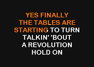 YES FINALLY
THE TABLES ARE
STARTING TO TURN
TALKIN' 'BOUT
A REVOLUTION

HOLD ON I