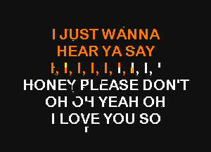 IJUSTWANNA
HEAR YASAY
I, I, I, l, I, l, l, l,'

HONEY PLEASE DON'T
OH O! YEAH OH
I LOYE YOU SO