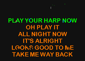 PLAY YOUR HARP NOW
OH PLAY IT

ALL NIGHT NOW
IT'S ALRIG HT
LGOKS GOOD TO ME
TAKE ME WAY BACK