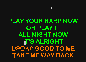 PLAY YOUR HARP NOW
OH PLAY IT

ALL NIGHT NOW
hT'S ALRIG HT
LGOKS GOOD TO ME
TAKE ME WAY BACK