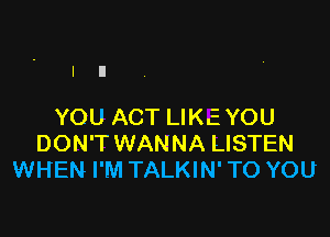 YOU ACT LIKEYOU

DON'T WANNA LISTEN
WHEN I'M TALKIN' TO YOU