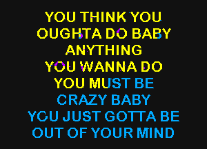 YOU THINK YOU
OUGHTA DO BABY
ANYTHING
YOU WANNA DO
YOU MUST BE
CRAZY BABY

YOU JUST GOTTA BE
OUTOF YOUR MIND l