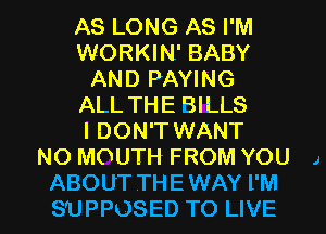 AS LONG AS I'M
WORKIN' BABY
AND PAYING
ALL THE BILLS
I DON'T WANT
NO MOUTH FROM YOU 1

ABOUT THE WAY I'M
SUPPOSED TO LIVE l