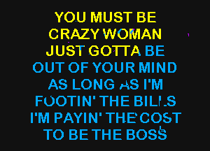 YOU MUST BE
CRAZY WOMAN
JUST GOTTA BE

OUT OF YOUR MIND
AS LONG AS I'M
FOOTIN' THE BILLS

I'M PAYIN' THECOsT
TO BE THE BOSS l