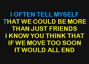 I OFTEN TELL MYSELF
THAT WE COULD BE MORE
THAN JUST FRIENDS
I KNOW YOU THINK THAT
IF WE MOVE TOO SOON
IT WOULD ALL END