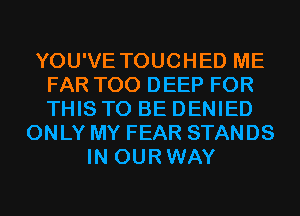 YOU'VE TOUCHED ME
FAR T00 DEEP FOR
THIS TO BE DENIED

ONLY MY FEAR STANDS
IN OURWAY