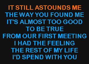 IT STILL ASTOUNDS ME
THEWAY YOU FOUND ME
IT'S ALMOST T00 GOOD

TO BETRUE
FROM OUR FIRST MEETING
I HAD THE FEELING

THE REST OF MY LIFE
I'D SPEND WITH YOU