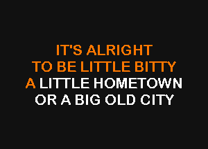 IT'S ALRIGHT
TO BE LI'ITLE BITTY
A LITTLE HOMETOWN
OR A BIG OLD CITY