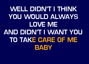 WELL DIDN'T I THINK
YOU WOULD ALWAYS
LOVE ME
AND DIDN'T I WANT YOU
TO TAKE CARE OF ME
BABY