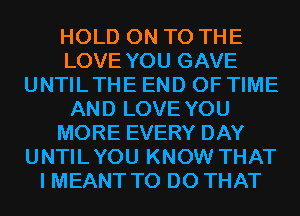 HOLD ON TO THE
LOVE YOU GAVE
UNTILTHE END OF TIME
AND LOVE YOU
MORE EVERY DAY
UNTILYOU KNOW THAT
I MEANT TO DO THAT
