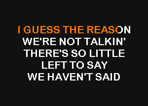 IGUESS THE REASON
WE'RE NOT TALKIN'
THERE'S 80 LITTLE

LEFT TO SAY
WE HAVEN'T SAID

g