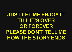 JUST LET ME ENJOY IT
TILL IT'S OVER
0R FOREVER
PLEASE DON'T TELL ME
HOW THE STORY ENDS