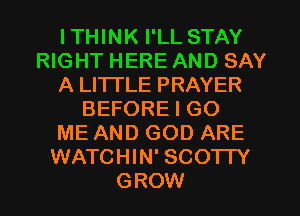 ITHINK I'LL STAY
RIGHT HERE AND SAY
A LITTLE PRAYER
BEFORE I GO
ME AND GOD ARE
WATCHIN' SCOTTY
GROW