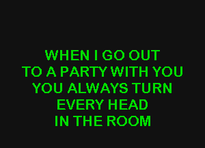 WHEN I GO OUT
TO A PARTY WITH YOU

YOU ALWAYS TURN
EVERY HEAD
IN THE ROOM