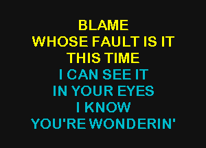 BLAME
WHOSE FAULT IS IT
THIS TIME

I CAN SEE IT
IN YOUR EYES
I KNOW
YOU'REWONDERIN'