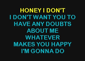 HONEYIDONT
IDON'T WANT YOU TO
HAVEANYDOUBTS
ABOUTME
WHATEVER
MAKES YOU HAPPY

I'M GONNA DO I