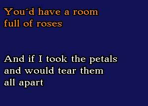 You'd have a room
full of roses

And if I took the petals
and would tear them
all apart