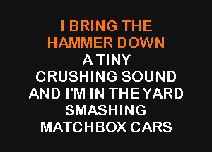 I BRING THE
HAMMER DOWN
ATINY
CRUSHING SOUND
AND I'M IN THEYARD
SMASHING
MATCHBOX CARS