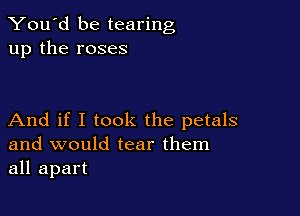 You'd be tearing
up the roses

And if I took the petals
and would tear them
all apart