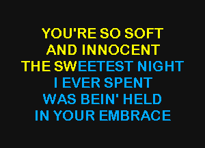 YOU'RE SO SOFT
AND INNOCENT
THE SWEETEST NIGHT
I EVER SPENT
WAS BEIN' HELD
IN YOUR EMBRACE