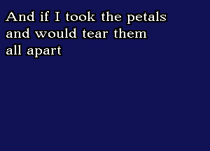 And if I took the petals
and would tear them
all apart