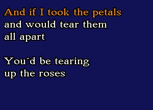 And if I took the petals
and would tear them
all apart

You'd be tearing
up the roses