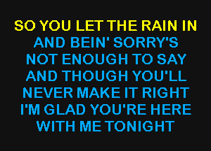 SO YOU LET THE RAIN IN
AND BEIN' SORRY'S
NOT ENOUGH TO SAY
AND THOUGH YOU'LL
NEVER MAKE IT RIGHT
I'M GLAD YOU'RE HERE
WITH METONIGHT