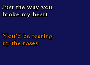 Just the way you
broke my heart

You'd be tearing
up the roses