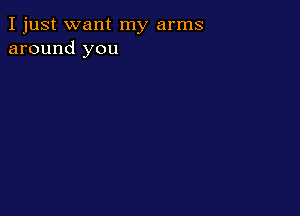 I just want my arms
around you