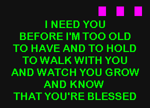I NEED YOU
BEFORE I'M T00 OLD
TO HAVE AND TO HOLD
T0 WALK WITH YOU
AND WATCH YOU GROW
AND KNOW
THAT YOU'RE BLESSED