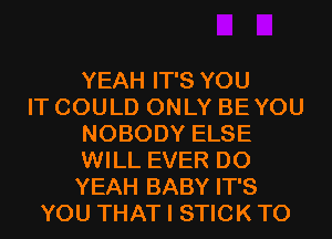 YEAH IT'S YOU
IT COULD ONLY BE YOU
NOBODY ELSE
WILL EVER D0
YEAH BABY IT'S
YOU THAT I STICK T0