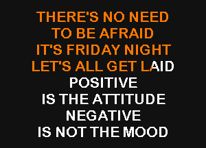 THERE'S NO NEED
TO BE AFRAID
IT'S FRIDAY NIGHT
LET'S ALL GET LAID
POSITIVE
IS THE ATTITUDE
NEGATIVE
IS NOT THE MOOD