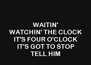 WAITIN'
WATCHIN' THE CLOCK

IT'S FOUR O'CLOCK
IT'S GOT TO STOP
TELL HIM