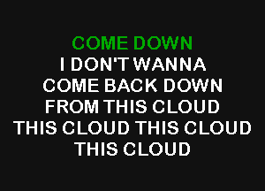 I DON'T WANNA
COME BACK DOWN
FROM THIS CLOUD

THIS CLOUD THIS CLOUD
THIS CLOUD