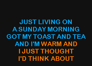 JUST LIVING 0N
ASUNDAY MORNING
GOT MY TOAST AND TEA
AND I'M WARM AND
IJUST THOUGHT
I'D THINK ABOUT
