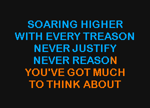 SOARING HIGHER
WITH EVERY TREASON
NEVER JUSTIFY
NEVER REASON
YOU'VE GOT MUCH
TO THINK ABOUT