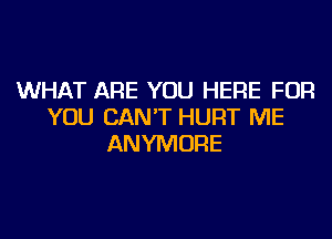 WHAT ARE YOU HERE FOR
YOU CAN'T HURT ME
ANYMORE