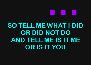 SO TELL ME WHAT I DID
0R DID NOT DO
AND TELL ME IS IT ME
OR IS IT YOU